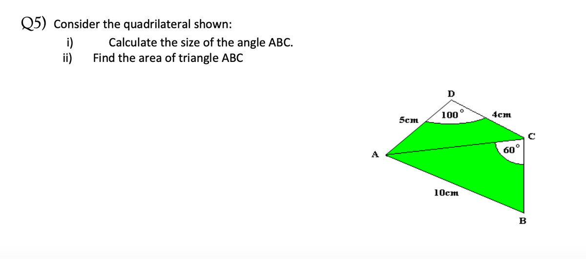 Q5) Consider the quadrilateral shown:
i)
Calculate the size of the angle ABC.
Find the area of triangle ABC
ii)
D
100°
4cm
5cm
A
60°
10cm
B
