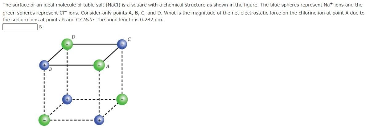 The surface of an ideal molecule of table salt (NaCl) is a square with a chemical structure as shown in the figure. The blue spheres represent Na+ ions and the
green spheres represent Clions. Consider only points A, B, C, and D. What is the magnitude of the net electrostatic force on the chlorine ion at point A due to
the sodium ions at points B and C? Note: the bond length is 0.282 nm.
N
D
A
C