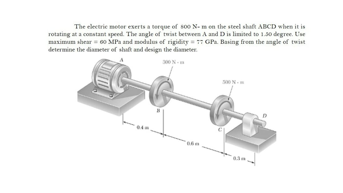 The electric motor exerts a torque of soo N- m on the steel shaft ABCD when it is
rotating at a constant speed. The angle of twist between A and D is limited to 1.50 degree. Use
maximum shear = 60 MPa and modulus of rigidity = 77 GPa. Basing from the angle of twist
determine the diameter of shaft and design the diameter.
300 N- m
500 N. m
0.4 m
0.6 m
0.3 m
