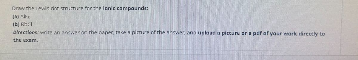 Draw the Lewis dot structure for the ionic compounds:
(a) AlF3
(b) RbCl
Directions: write an answer on the paper, take a picture of the answer, and upload a picture or a pdf of your work directly to
the exam.