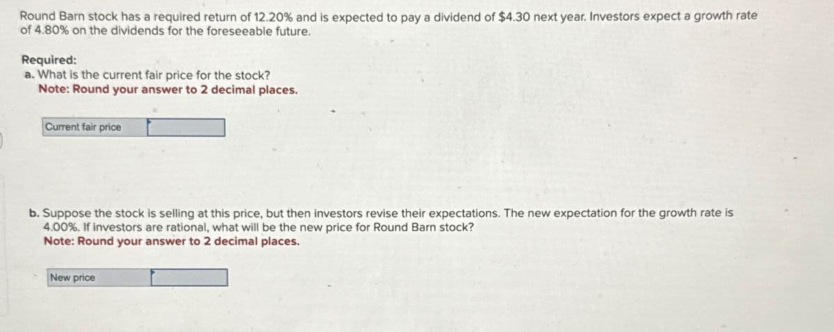 Round Barn stock has a required return of 12.20% and is expected to pay a dividend of $4.30 next year. Investors expect a growth rate
of 4.80% on the dividends for the foreseeable future.
Required:
a. What is the current fair price for the stock?
Note: Round your answer to 2 decimal places.
Current fair price
b. Suppose the stock is selling at this price, but then investors revise their expectations. The new expectation for the growth rate is
4.00%. If investors are rational, what will be the new price for Round Barn stock?
Note: Round your answer to 2 decimal places.
New price