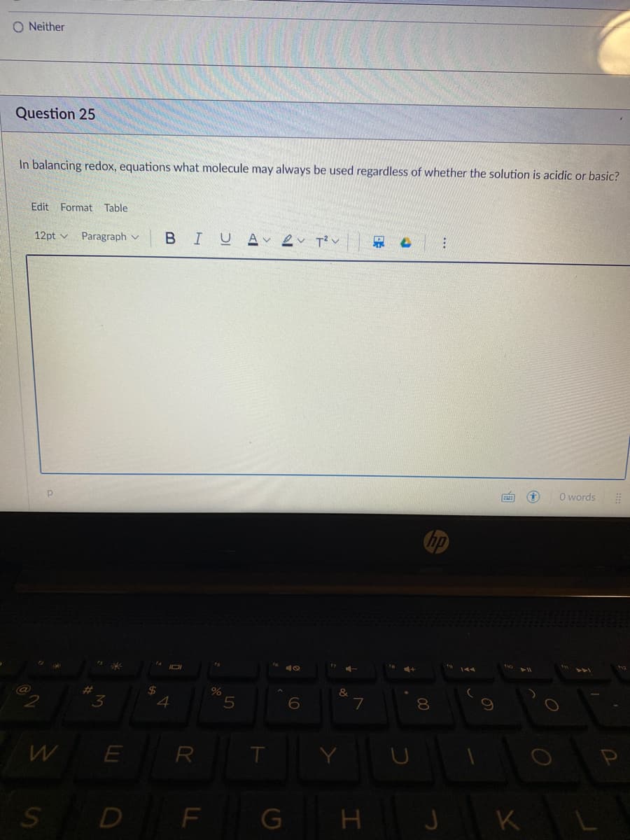 O Neither
Question 25
In balancing redox, equations what molecule may always be used regardless of whether the solution is acidic or basic?
Edit Format Table
12pt v
Paragraph v
B
IUA ev T?v
O words
%23
&
3
7
R
D F
G
H J
K L
