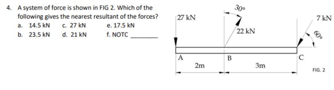 4. A system of force is shown in FIG 2. Which of the
following gives the nearest resultant of the forces?
a. 14.5 KN
c. 27 kN
e. 17.5 kN
b. 23.5 kN
d. 21 kN
f. NOTC
27 kN
A
2m
B
30⁰
22 kN
3m
C
7 kN
60⁰
FIG. 2