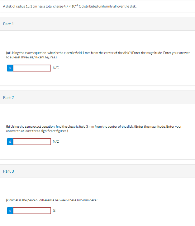 A disk of radius 15.1 cm has a total charge 4.7 x 10-6 C distributed uniformly all over the disk.
Part 1
(a) Using the exact equation, what is the electric field 1 mm from the center of the disk? (Enter the magnitude. Enter your answer
to at least three significant figures.)
Part 2
N/C
(b) Using the same exact equation, find the electric field 3 mm from the center of the disk. (Enter the magnitude. Enter your
answer to at least three significant figures.)
Part 3
N/C
(c) What is the percent difference between these two numbers?
%