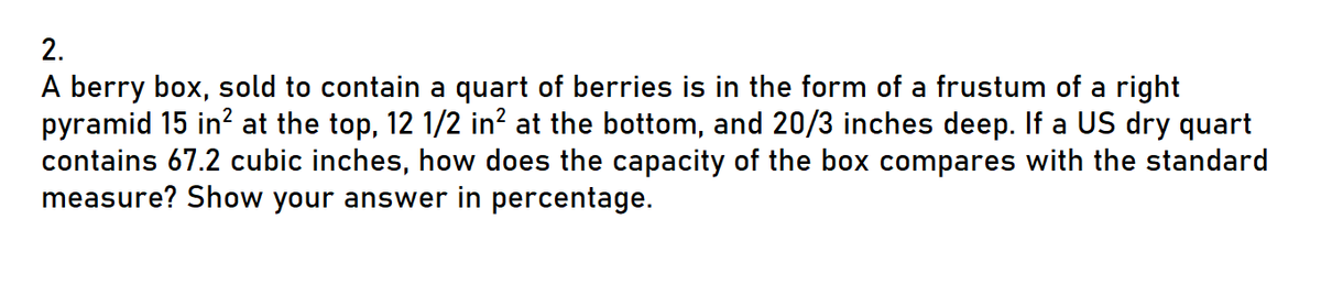 2.
A berry box, sold to contain a quart of berries is in the form of a frustum of a right
pyramid 15 in² at the top, 12 1/2 in² at the bottom, and 20/3 inches deep. If a US dry quart
contains 67.2 cubic inches, how does the capacity of the box compares with the standard
measure? Show your answer in percentage.