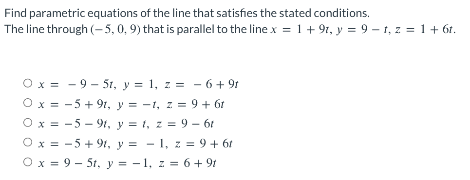 Find parametric equations of the line that satisfies the stated conditions.
The line through (-5, 0, 9) that is parallel to the line x = 1 + 9t, y = 9 - t, z = 1 + 6t.
O x = -9 5t, y = 1, z = −6+9t
O x =
−5+ 9t, y = -t, z = 9+ 6t
O x = -59t, y = t, z = 9 - 6t
O x = −5+9t, y = − 1, z = 9+ 6t
O x = 95t, y = − 1, z = 6 + 9t