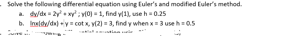 Solve the following differential equation using Euler's and modified Euler's method.
a. dy/dx = 2y? + xy² ; y(0) = 1, find y(1), use h = 0.25
b. Inx(dy/dx) + y = cot x, y(2) = 3, find y when x = 3 use h = 0.5
%3D
w
..--
Cuive ..
-ntiala ntion ueir
