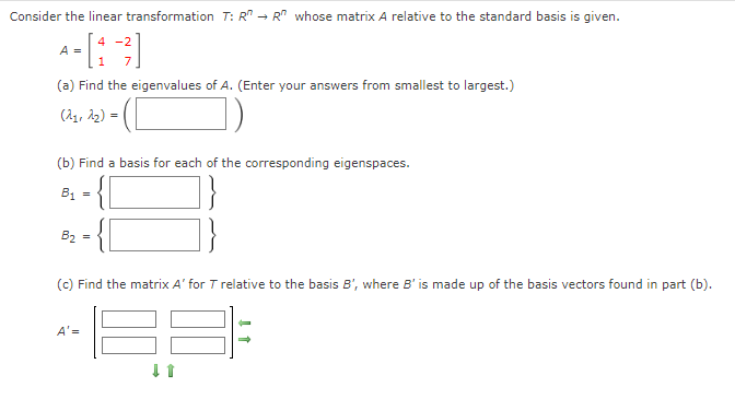 Consider the linear transformation T: R → R" whose matrix A relative to the standard basis is given.
A- [1 -²]
(a) Find the eigenvalues of A. (Enter your answers from smallest to largest.)
(21, 2₂) =
(b) Find a basis for each of the corresponding eigenspaces.
B₁
B₂
=
(c) Find the matrix A' for T relative to the basis B', where B' is made up of the basis vectors found in part (b).
A'=