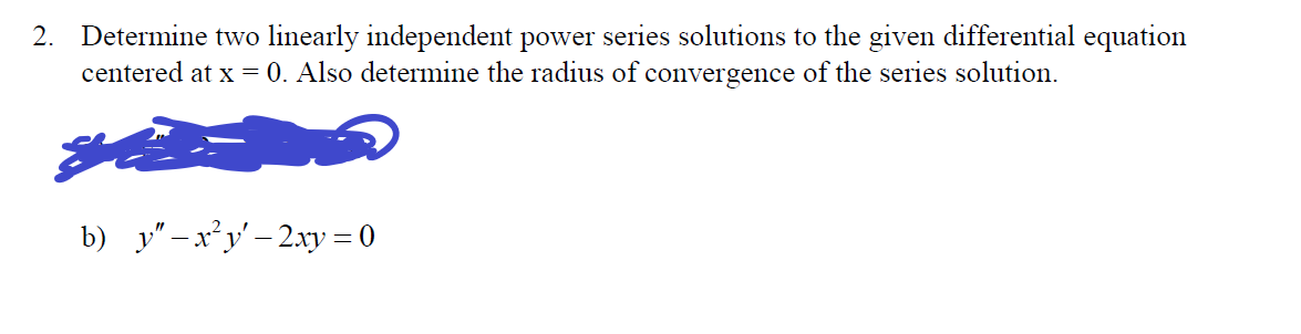 2. Determine two linearly independent power series solutions to the given differential equation
centered at x = 0. Also determine the radius of convergence of the series solution.
b) y"-x²y'-2xy = 0