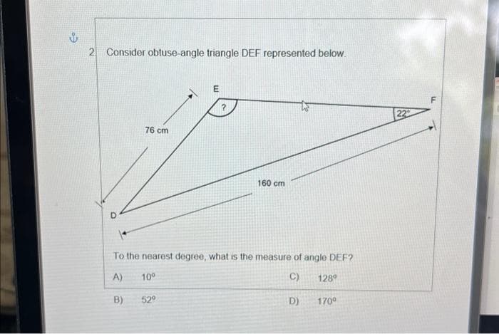 ů
2 Consider obtuse-angle triangle DEF represented below.
76 cm
E
52⁰
160 cm
To the nearest degree, what is the measure of angle DEF?
A) 10⁰
C)
128⁰
B)
D)
170⁰
22
F