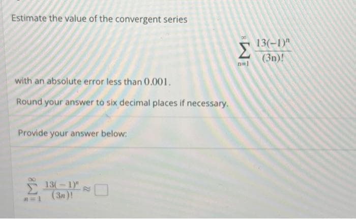 Estimate the value of the convergent series
with an absolute error less than 0.001.
Round your answer to six decimal places if necessary.
Provide your answer below:
Σ
13(-1)"
(3n)!
Σ
n=l
13(-1)"
(3n)!