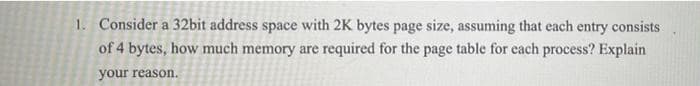 1. Consider a 32bit address space with 2K bytes page size, assuming that each entry consists
of 4 bytes, how much memory are required for the page table for each process? Explain
your reason.