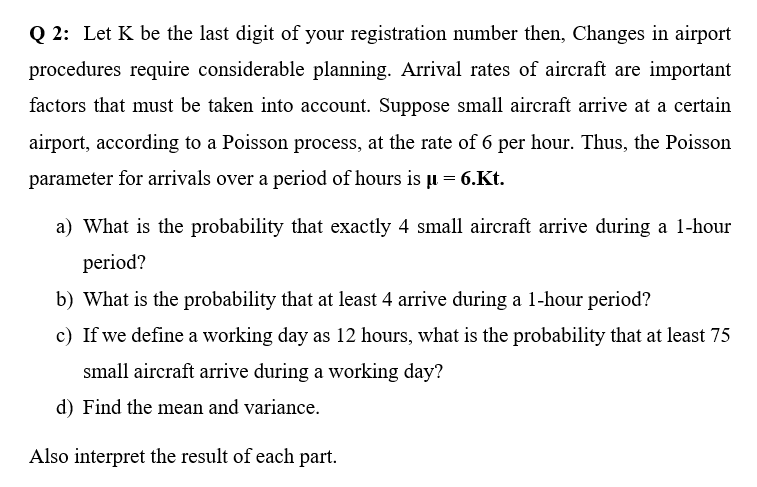 Q2: Let K be the last digit of your registration number then, Changes in airport
procedures require considerable planning. Arrival rates of aircraft are important
factors that must be taken into account. Suppose small aircraft arrive at a certain
airport, according to a Poisson process, at the rate of 6 per hour. Thus, the Poisson
parameter for arrivals over a period of hours is µ = 6.Kt.
a) What is the probability that exactly 4 small aircraft arrive during a 1-hour
period?
b) What is the probability that at least 4 arrive during a 1-hour period?
c) If we define a working day as 12 hours, what is the probability that at least 75
small aircraft arrive during a working day?
d) Find the mean and variance.
Also interpret the result of each part.