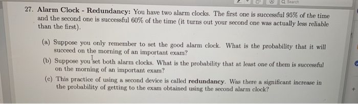 Q Search
27. Alarm Clock - Redundancy: You have two alarm clocks. The first one is successful 95% of the time
and the second one is successful 60% of the time (it turns out your second one was actually less reliable
than the first).
(a) Suppose you only remember to set the good alarm clock. What is the probability that it will
succeed on the morning of an important exam?
(b) Suppose you set both alarm clocks. What is the probability that at least one of them is successful
on the morning of an important exam?
(c) This practice of using a second device is called redundancy. Was there a significant increase in
the probability of getting to the exam obtained using the second alarm clock?