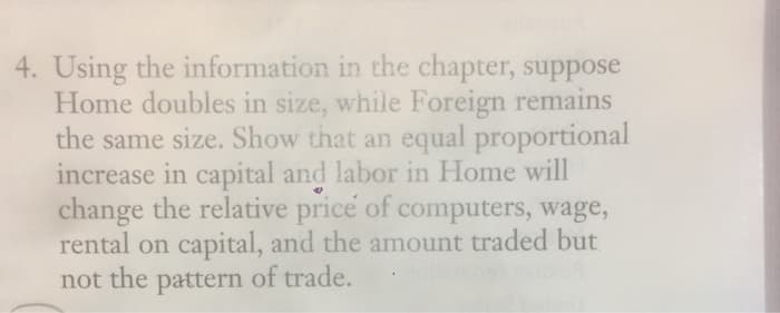 4. Using the information in the chapter, suppose
Home doubles in size, while Foreign remains
the same size. Show that an equal proportional
increase in capital and labor in Home will
change the relative price of computers, wage,
rental on capital, and the amount traded but
not the pattern of trade.