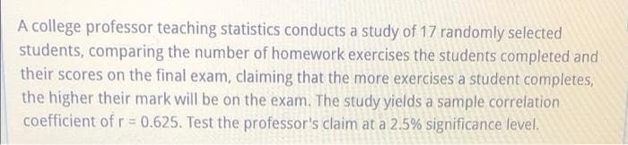 A college professor teaching statistics conducts a study of 17 randomly selected
students, comparing the number of homework exercises the students completed and
their scores on the final exam, claiming that the more exercises a student completes,
the higher their mark will be on the exam. The study yields a sample correlation
coefficient of r = 0.625. Test the professor's claim at a 2.5% significance level.