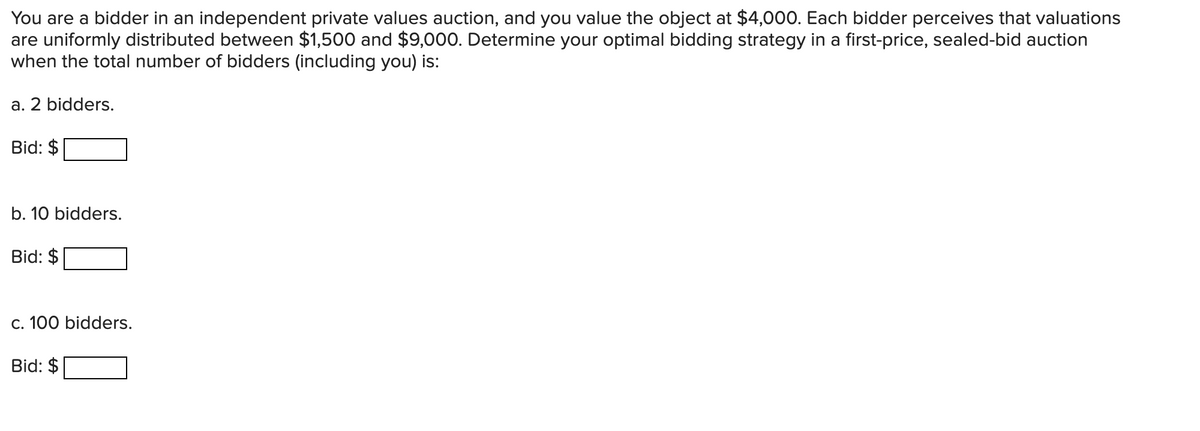 You are a bidder in an independent private values auction, and you value the object at $4,000. Each bidder perceives that valuations
are uniformly distributed between $1,500 and $9,000. Determine your optimal bidding strategy in a first-price, sealed-bid auction
when the total number of bidders (including you) is:
a. 2 bidders.
Bid: $
b. 10 bidders.
Bid: $
c. 100 bidders.
Bid: $