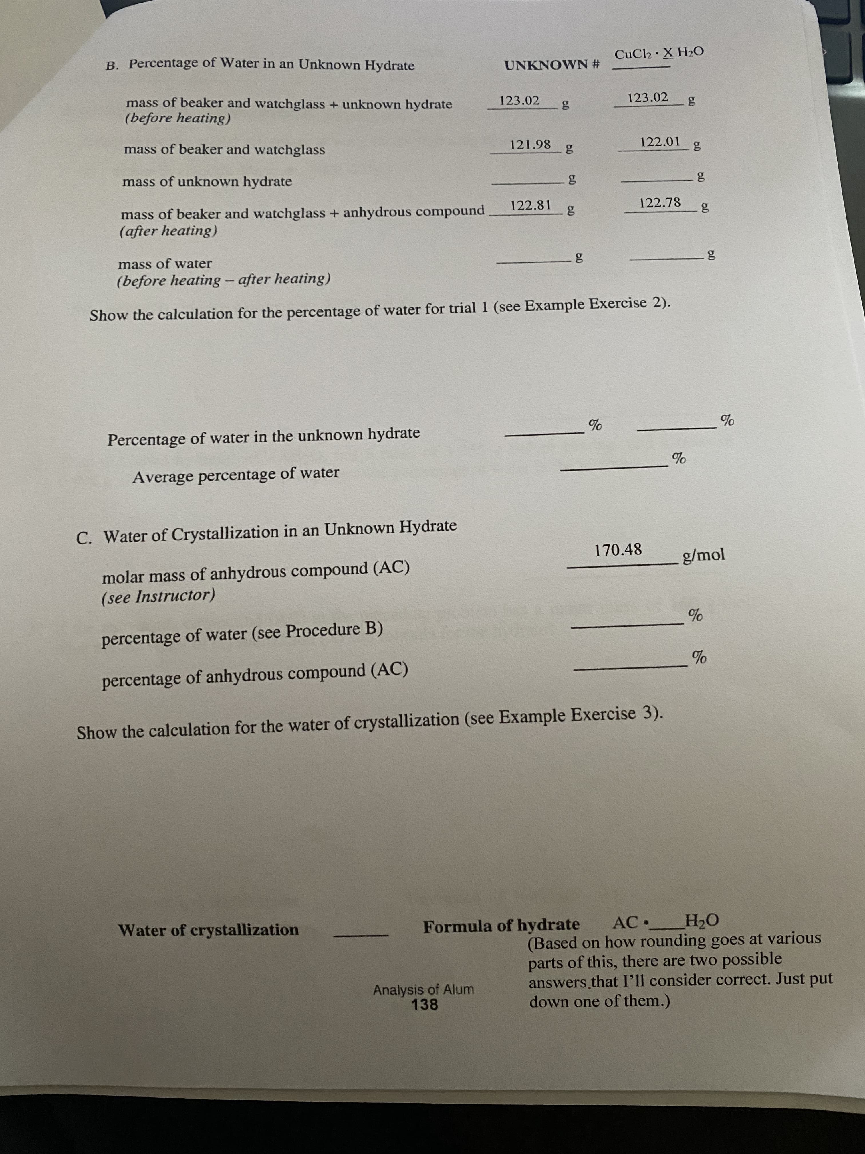 B. Percentage of Water in an Unknown Hydrate
CUC2·X H20
UNKNOWN #
mass of beaker and watchglass + unknown hydrate
(before heating)
123.02
123.02
mass of beaker and watchglass
121.98
122.01
mass of unknown hydrate
122.81
122.78
mass of beaker and watchglass + anhydrous compound
(after heating)
nass of water
(before heating - after heating)
Show the calculation for the percentage of water for trial 1 (see Example Exercise 2).
Percentage of water in the unknown hydrate
Average percentage of water
C. Water of Crystallization in an Unknown Hydrate
170.48
g/mol
molar mass of anhydrous compound (AC)
(see Instructor)
percentage of water (see Procedure B)
percentage of anhydrous compound (AC)
Show the calculation for the water of crystallization (see Example Exercise 3).
Water of crystallization
НО
AC•
(Based on how rounding goes at various
parts of this, there are two possible
answers that I'll consider correct. Just put
Formula of hydrate
Analysis of Alum
138
down one of them.)
60
