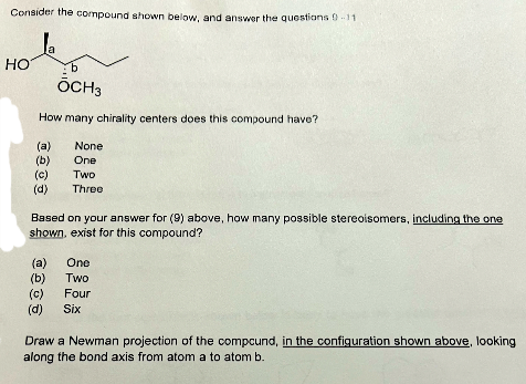 Consider the compound shown below, and answer the questions 0-11
HO
b
OCH3
How many chirality centers does this compound have?
(a) None
(b)
One
Two
Three
(c)
(d)
Based on your answer for (9) above, how many possible stereoisomers, including the one
shown, exist for this compound?
(a) One
(b)
Two
Four
(d) Six
Draw a Newman projection of the compound, in the configuration shown above, looking
along the bond axis from atom a to atom b.