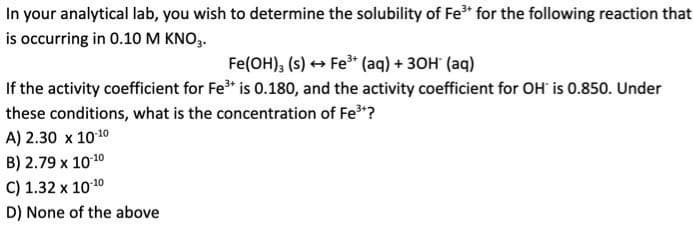 In your analytical lab, you wish to determine the solubility of Fe³* for the following reaction that
is occurring in 0.10 M KNO3.
Fe(OH)3 (s) → Fe³+ (aq) + 3OH(aq)
If the activity coefficient for Fe³+ is 0.180, and the activity coefficient for OH is 0.850. Under
these conditions, what is the concentration of Fe³+?
A) 2.30 x 10-10
B) 2.79 x 10-10
C) 1.32 x 10-10
D) None of the above