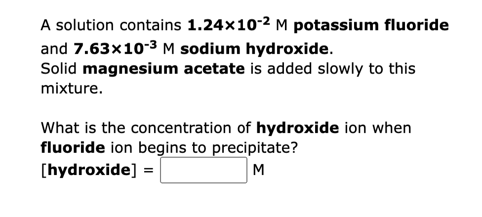 A solution contains 1.24×10-² M potassium fluoride
and 7.63x10-3 M sodium hydroxide.
Solid magnesium acetate is added slowly to this
mixture.
What is the concentration of hydroxide ion when
fluoride ion begins to precipitate?
[hydroxide] =
M