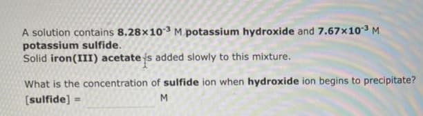 A solution contains 8.28x10-3 M potassium hydroxide and 7.67x10-³ M
potassium sulfide.
Solid iron (III) acetate is added slowly to this mixture.
What is the concentration of sulfide ion when hydroxide ion begins to precipitate?
[sulfide] =
M