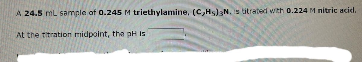 A 24.5 mL sample of 0.245 M triethylamine, (C₂H5)3N, is titrated with 0.224 M nitric acid.
At the titration midpoint, the pH is