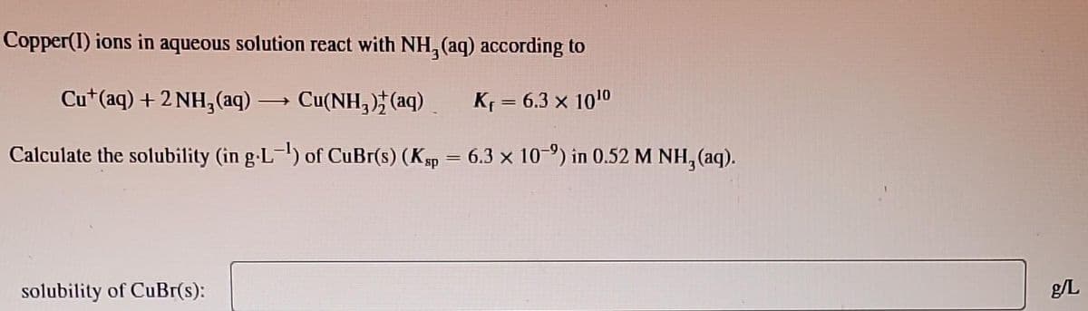 Copper(1) ions in aqueous solution react with NH₂ (aq) according to
Cut(aq) + 2NH₂(aq) → Cu(NH₂) (aq)
Kf = 6.3 × 10¹0
Calculate the solubility (in g-L-¹) of CuBr(s) (Ksp = 6.3 x 10-2) in 0.52 M NH, (aq).
solubility of CuBr(s):
g/L