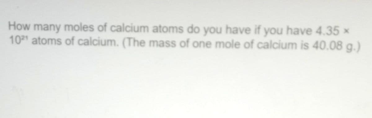 How many moles of calcium atoms do you have if you have 4.35 ×
1021 atoms of calcium. (The mass of one mole of calcium is 40.08 g.)