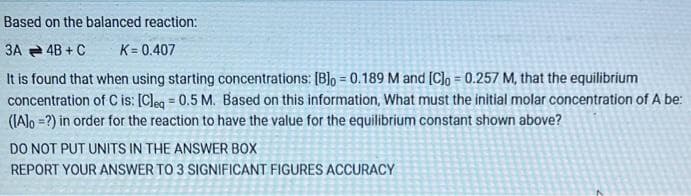 Based on the balanced reaction:
3A 4B + C
K = 0.407
It is found that when using starting concentrations: [B]o = 0.189 M and [C]o = 0.257 M, that the equilibrium
concentration of C is: [Cleq = 0.5 M. Based on this information, What must the initial molar concentration of A be:
([A]o =?) in order for the reaction to have the value for the equilibrium constant shown above?
DO NOT PUT UNITS IN THE ANSWER BOX
REPORT YOUR ANSWER TO 3 SIGNIFICANT FIGURES ACCURACY