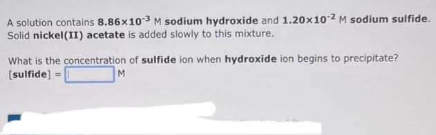 A solution contains 8.86x10-3 M sodium hydroxide and 1.20x10-2 M sodium sulfide.
Solid nickel(II) acetate is added slowly to this mixture.
What is the concentration of sulfide ion when hydroxide ion begins to precipitate?
[sulfide] =
M