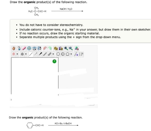 Draw the organic product(s) of the following reaction.
NaOH/H₂O
CH₂
H₂C-C-CEC-H
CH₂
You do not have to consider stereochemistry.
• Include cationic counter-ions, e.g., Na+ in your answer, but draw them in their own sketcher.
• If no reaction occurs, draw the organic starting material.
• Separate multiple products using the + sign from the drop-down menu.
Br
4
Jn [F
Draw the organic product(s) of the following reaction.
KO-1-Bu/I-BUOH
-CEC-H