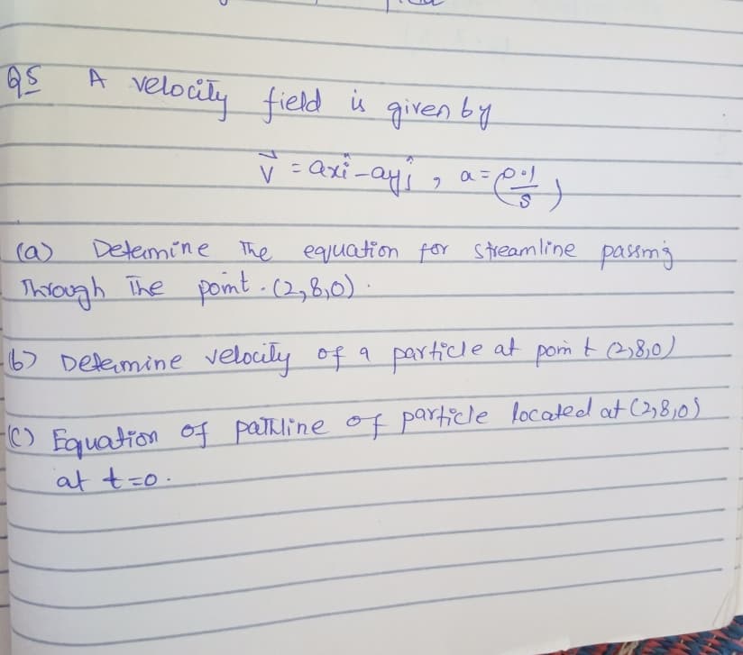 A velocity field
in
given by
V =axi-ayi
V
(a)
Detemine The eqiuation for streamline passmg
Through The pomt .c2,8,0)
6) Delemine velocity of a particle at pom t 38,0)
O Fquation of pathline of particle located at C3,8,0)
at t=o.
