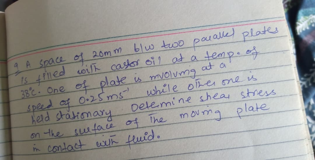 4 A Space of 20m m blw two
ied wilh castor oil at a temp. of
38°c. One of plate is mvolumg
speed af 0.25ms
Held stätionary
on the suutae of The movma plate
in contact wih Huid.
paralled plates
at a
while ohei one is
Detemi ne shea stress
