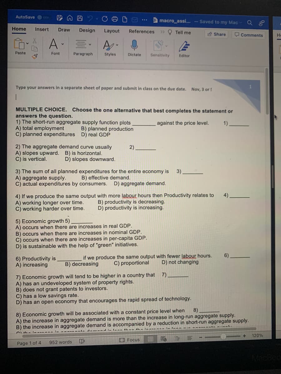 AutoSave OF
macro_assi... – Saved to my Mac
Home
Insert
Draw
Design
Layout
References
> O Tell me
2 Share
O Comments
A-
Paste
Font
Paragraph
Styles
Dictate
Sensitivity
Editor
Type your answers in a separate sheet of paper and submit in class on the due date. Nov, 3 or!
MULTIPLE CHOICE. Choose the one alternative that best completes the statement or
answers the question.
1) The short-run aggregate supply function plots
A) total employment
C) planned expenditures D) real GDP
against the price level.
1)
B) planned production
2) The aggregate demand curve usually
A) slopes upward. B) is horizontal.
C) is vertical.
2)
D) slopes downward.
3) The sum of all planned expenditures for the entire economy is
A) aggregate supply.
C) actual expenditures by consumers.
3)
B) effective demand.
D) aggregate demand.
4) If we produce the same output with more labour hours then Productivity relates to
A) working longer over time.
C) working harder over time.
4)
B) productivity is decreasing.
D) productivity is increasing.
5) Economic growth 5)
A) occurs when there are increases in real GDP.
B) occurs when there are increases in nominal GDP.
C) occurs when there are increases in per-capita GDP.
D) is sustainable with the help of "green" initiatives.
if we produce the same output with fewer labour hours.
C) proportional
6)
6) Productivity is
A) increasing
B) decreasing
D) not changing
7)
7) Economic growth will tend to be higher in a country that
A) has an undeveloped system of property rights.
B) does not grant patents to investors.
C) has a low savings rate.
D) has an open economy that encourages the rapid spread of technology.
8) Economic growth will be associated with a constant price level when
A) the increase in aggregate demand is more than the increase in long-run aggregate supply.
B) the increase in aggregate demand is accompanied by a reduction in short-run aggregate supply.
8)
120%
A Focus
Page 1 of 4
952 words
MacBed
