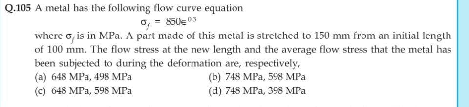 Q.105 A metal has the following flow curve equation
o, = 850e03
where o, is in MPa. A part made of this metal is stretched to 150 mm from an initial length
of 100 mm. The flow stress at the new length and the average flow stress that the metal has
been subjected to during the deformation are, respectively,
(a) 648 MPa, 498 MPa
(b) 748 MPa, 598 MPa
(c) 648 MPa, 598 MPa
(d) 748 MPa, 398 MPa
