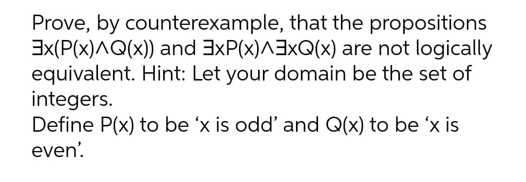 Prove, by counterexample, that the propositions
Ex(P(x)AQ(x)) and 3xP(x)^3xQ(x) are not logically
equivalent. Hint: Let your domain be the set of
integers.
Define P(x) to be 'x is odd' and Q(x) to be 'x is
even'.
