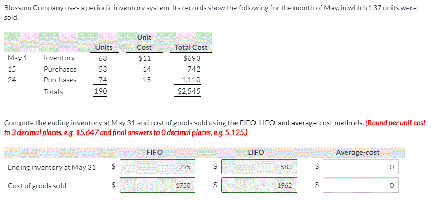 Blossom Company uses a periodic inventory system. Its records show the following for the month of May, in which 137 units were
sold.
Unit
Units
Cost
Total Cost
May 1
Inventory
63
$11
$693
15
Purchases
53
14
742
24
Purchases
74
15
1,110
Totals
190
$2,545
Compute the ending inventory at May 31 and cost of goods sold using the FIFO, LIFO, and average-cost methods. (Round per unit cost
to 3 decimal places, e.g. 15.647 and final answers to O decimal places, e.g. 5,125.)
FIFO
LIFO
Average-cost
Ending inventory at May 31
$
795
$
583
$
Cost of goods sold
$
1750
$
1962
$
%24
%24
%24
%24
%24
%24
