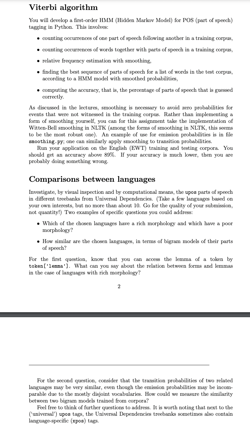 Viterbi algorithm
You will develop a first-order HMM (Hidden Markov Model) for POS (part of speech)
tagging in Python. This involves:
• counting occurrences of one part of speech following another in a training corpus,
• counting occurrences of words together with parts of speech in a training corpus,
• relative frequency estimation with smoothing,
• finding the best sequence of parts of speech for a list of words in the test corpus,
according to a HMM model with smoothed probabilities,
• computing the accuracy, that is, the percentage of parts of speech that is guessed
correctly.
As discussed in the lectures, smoothing is necessary to avoid zero probabilities for
events that were not witnessed in the training corpus. Rather than implementing a
form of smoothing yourself, you can for this assignment take the implementation of
Witten-Bell smoothing in NLTK (among the forms of smoothing in NLTK, this seems
to be the most robust one). An example of use for emission probabilities is in file
smoothing.py; one can similarly apply smoothing to transition probabilities.
Run your application on the English (EWT) training and testing corpora. You
should get an accuracy above 89%. If your accuracy is much lower, then you are
probably doing something wrong.
Comparisons between languages
Investigate, by visual inspection and by computational means, the upos parts of speech
in different treebanks from Universal Dependencies. (Take a few languages based on
your own interests, but no more than about 10. Go for the quality of your submission,
not quantity!) Two examples of specific questions you could address:
• Which of the chosen languages have a rich morphology and which have a poor
morphology?
• How similar are the chosen languages, in terms of bigram models of their parts
of speech?
For the first question, know that you can access the lemma of a token by
token ['lemma']. What can you say about the relation between forms and lemmas
in the case of languages with rich morphology?
2
For the second question, consider that the transition probabilities of two related
languages may be very similar, even though the emission probabilities may be incom-
parable due to the mostly disjoint vocabularies. How could we measure the similarity
between two bigram models trained from corpora?
Feel free to think of further questions to address. It is worth noting that next to the
('universal') upos tags, the Universal Dependencies treebanks sometimes also contain
language-specific (xpos) tags.
