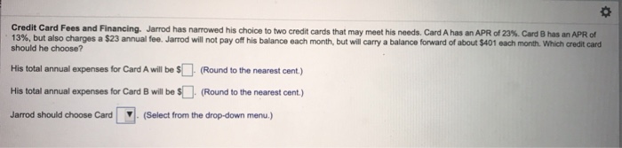 Credit Card Fees and Financing Jarrod has narowed his choice to two credit cards that may meet his needs. Card A has an APR of 23%. Card B has an APR of
13%, but also charges a $23 annual fee. Jarrod will not pay off his balance each month, but will carry a balance forward of about $401 each month. Which credit card
should he choose?
His total annual expenses for Card A will be $ (Round to the nearest cent.)
His total annual expenses for Card B will be $ (Round to the nearest cent.)
Jarrod should choose Card
(Select from the drop-down menu.)
