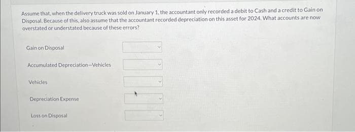 Assume that, when the delivery truck was sold on January 1, the accountant only recorded a debit to Cash and a credit to Gain on
Disposal. Because of this, also assume that the accountant recorded depreciation on this asset for 2024. What accounts are now
overstated or understated because of these errors?
Gain on Disposal
Accumulated Depreciation-Vehicles
Vehicles
Depreciation Expense
Loss on Disposal
00000