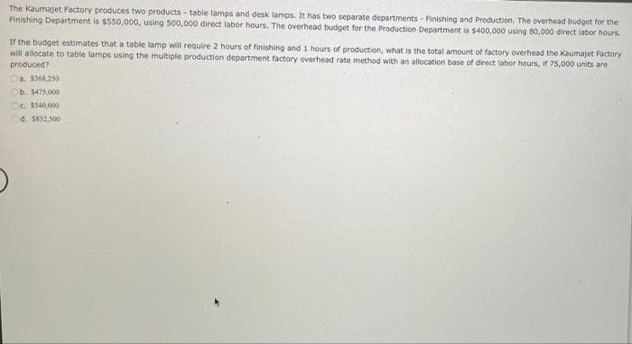 The Kaumajet Factory produces two products - table lamps and desk lamps. It has two separate departments - Finishing and Production. The overhead budget for the
Finishing Department is $550,000, using 500,000 direct labor hours. The overhead budget for the Production Department is $400,000 using 80,000 direct labor hours.
If the budget estimates that a table lamp will require 2 hours of finishing and 1 hours of production, what is the total amount of factory overhead the Kaumajet Factory
will allocate to table lamps using the multiple production department factory overhead rate method with an allocation base of direct labor hours, if 75,000 units are
produced?
Ca. 5368,250
b. $475,000
c. $540,000
d. $832,500