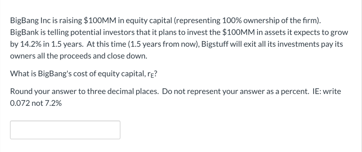 BigBang Inc is raising $100MM in equity capital (representing 100% ownership of the firm).
BigBank is telling potential investors that it plans to invest the $100MM in assets it expects to grow
by 14.2% in 1.5 years. At this time (1.5 years from now), Bigstuff will exit all its investments pay its
owners all the proceeds and close down.
What is BigBang's cost of equity capital, re?
Round your answer to three decimal places. Do not represent your answer as a percent. IE: write
0.072 not 7.2%