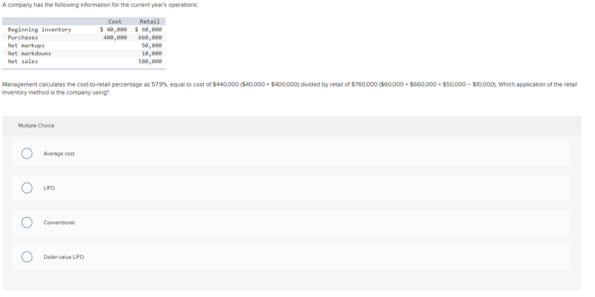 A company has the following information for the current year's operations:
Beginning inventory
Purchases
Net markups
Net markdowns
Net sales
Multiple Choice
O Average cost.
Management calculates the cost-to-retail percentage as 57.9%, equal to cost of $440,000 ($40,000+ $400,000) divided by retail of $760,000 ($60,000+ $660,000+ $50,000 $10,000). Which application of the retail
inventory method is the company using?
O
O
LIFO.
Conventional.
Cost
$ 40,000
400,000
Dollar-value LIFO.
Retail
$60,000
660,000
50,000
10,000
580,000