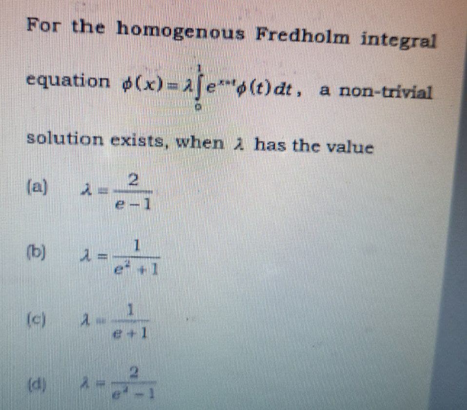 For the homogenous Fredholm integral
equation $(x)=2[et
(a)
solution exists, when i has the value
2 2
(b) 1 = -
(x)=1/(t)dt.
(c) 1-
(d)
2
e-1
1
e(t) dt, a non-trivial
e+l
