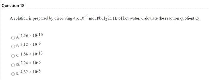 Question 18
A solution is prepared by dissolving 4 x 10-4 mol PbCl2 in IL of hot water. Calculate the reaction quotient Q.
O A. 2.56 x 10-10
О в. 9.12 х 10-9
Oc. 1.88 x 10-13
O D. 2.24 x 10-6
O E. 4.32 x 10-8
