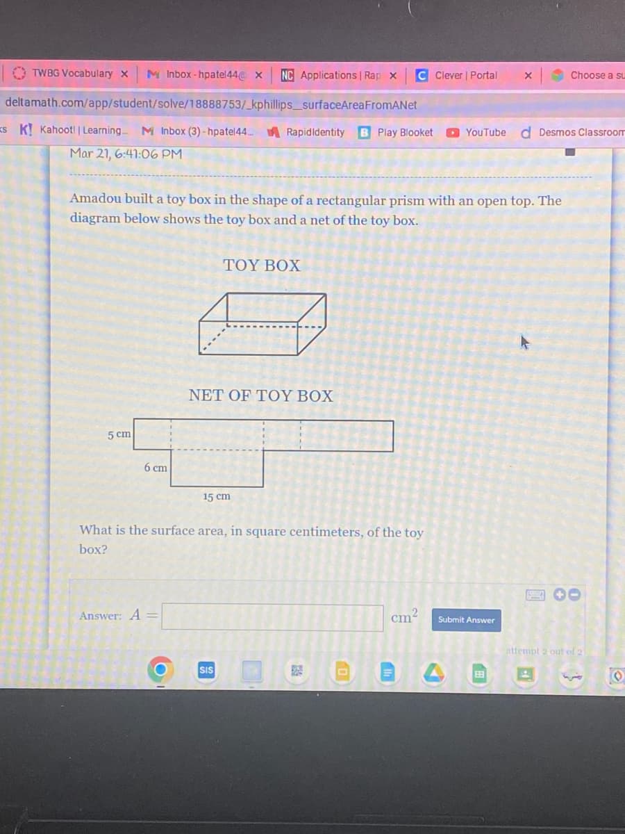 TWBG Vocabulary x M Inbox-hpatel44@ X NC Applications | Rap x
deltamath.com/app/student/solve/18888753/_kphillips_surfaceArea
FromANet
SK! Kahoot! | Learning M Inbox (3)-hpatel44 Rapid Identity B Play Blooket YouTube d Desmos Classroom
Mar 21, 6:41:06 PM
5 cm
Amadou built a toy box in the shape of a rectangular prism with an open top. The
diagram below shows the toy box and a net of the toy box.
6 cm
Answer: A =
O
ΤΟΥ BOX
NET OF TΟΥ BOX
15 cm
What is the surface area, in square centimeters, of the toy
box?
SIS
52
C Clever | Portal
3238
cm²
Submit Answer
X
EB
Choose a su
attempt 2 out of 2
A