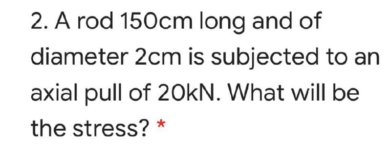 2. A rod 150cm long and of
diameter 2cm is subjected to an
axial pull of 20kN. What will be
the stress? *
