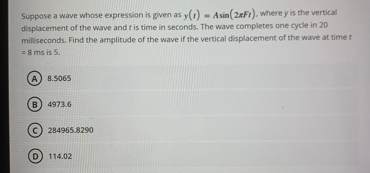 Suppose a wave whose expression is given as y(t)
=
A sin (27Ft), where y is the vertical
displacement of the wave and t is time in seconds. The wave completes one cycle in 20
milliseconds. Find the amplitude of the wave if the vertical displacement of the wave at time t
= 8 ms is 5.
A
8.5065
B 4973.6
C284965.8290
114.02