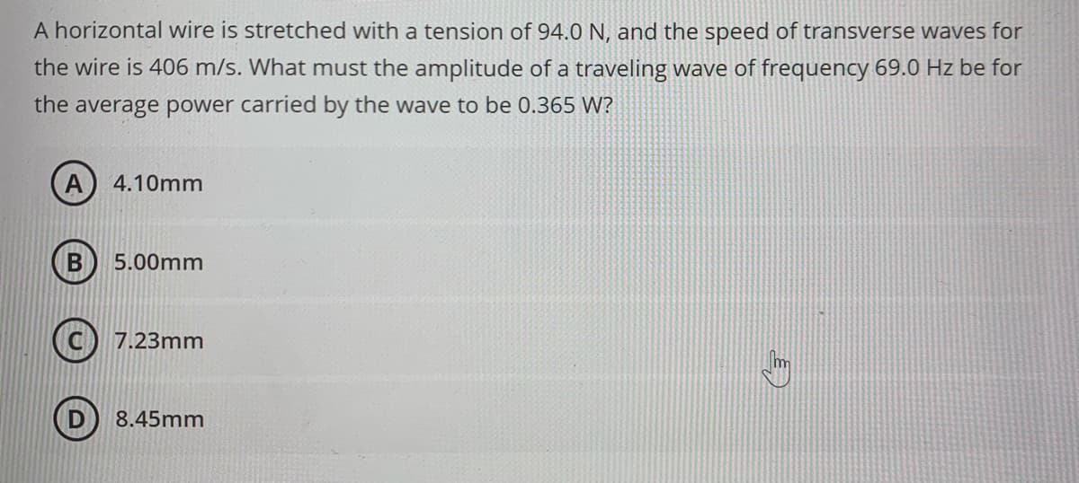 A horizontal wire is stretched with a tension of 94.0 N, and the speed of transverse waves for
the wire is 406 m/s. What must the amplitude of a traveling wave of frequency 69.0 Hz be for
the average power carried by the wave to be 0.365 W?
A 4.10mm
B
5.00mm
7.23mm
8.45mm